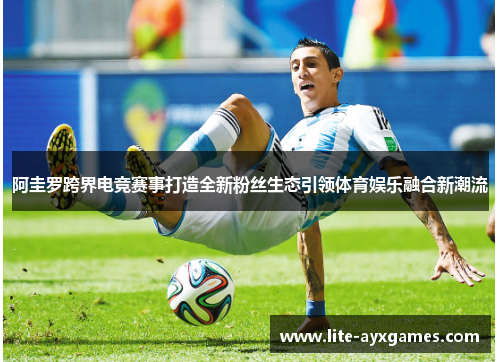 阿圭罗跨界电竞赛事打造全新粉丝生态引领体育娱乐融合新潮流