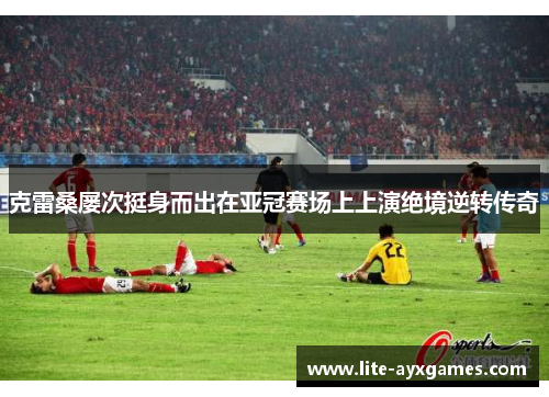 克雷桑屡次挺身而出在亚冠赛场上上演绝境逆转传奇