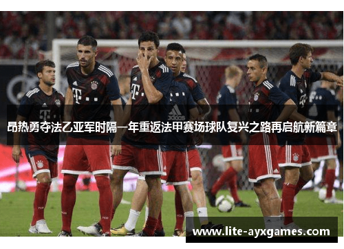 昂热勇夺法乙亚军时隔一年重返法甲赛场球队复兴之路再启航新篇章