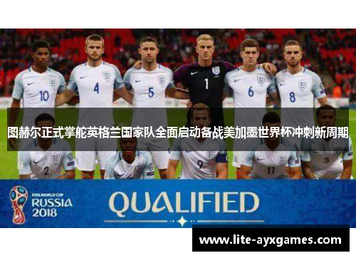 图赫尔正式掌舵英格兰国家队全面启动备战美加墨世界杯冲刺新周期